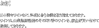 お酒 日本酒やワインなど、料理に合うお酒を取り揃えております。ワインは、山梨県勝沼産のその時1番のワインを、店主が買い付けて提供しております。