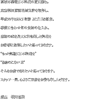高校卒業後日本料理の道に進む。 東京都河豚調理師免許を取得し、 平成22年3月に「旬彩 よこ川」を開店。 季節に合わせ旬の食材の仕入れ、 素材の味を最大に引き出した料理を お客様に提供したいと思っております。 ”もっと気軽に日本料理を” ”飽きのこない味” そんなお店でありたいと思っております。 スタッフ一同、心よりご来店をお待ち申し上げます。  店主　横川直樹